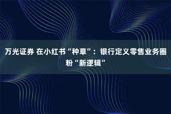 万光证券 在小红书“种草”：银行定义零售业务圈粉“新逻辑”