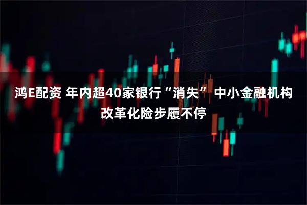 鸿E配资 年内超40家银行“消失” 中小金融机构改革化险步履不停