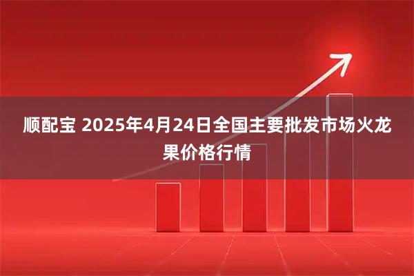 顺配宝 2025年4月24日全国主要批发市场火龙果价格行情