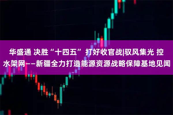 华盛通 决胜“十四五” 打好收官战|驭风集光 控水架网——新疆全力打造能源资源战略保障基地见闻