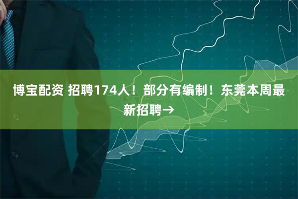 博宝配资 招聘174人！部分有编制！东莞本周最新招聘→