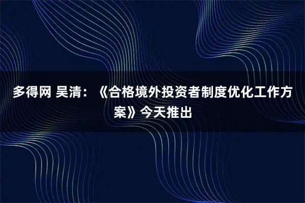 多得网 吴清：《合格境外投资者制度优化工作方案》今天推出
