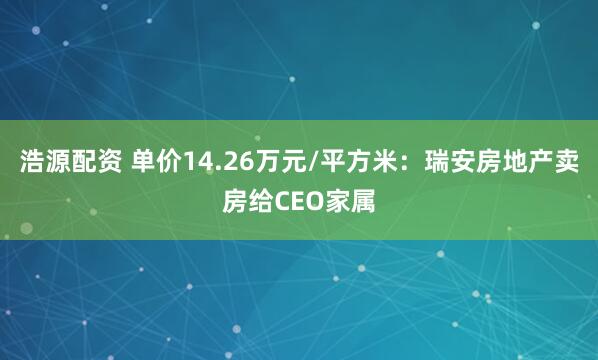 浩源配资 单价14.26万元/平方米：瑞安房地产卖房给CEO家属