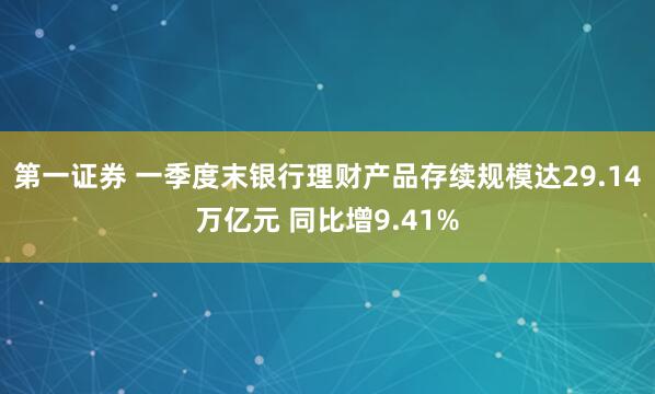 第一证券 一季度末银行理财产品存续规模达29.14万亿元 同比增9.41%