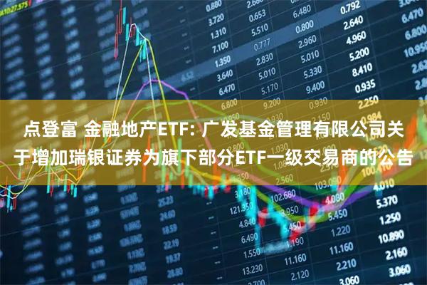 点登富 金融地产ETF: 广发基金管理有限公司关于增加瑞银证券为旗下部分ETF一级交易商的公告