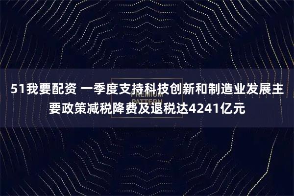 51我要配资 一季度支持科技创新和制造业发展主要政策减税降费及退税达4241亿元