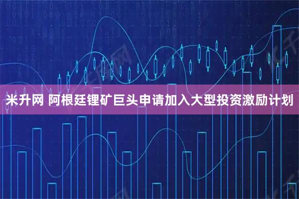 米升网 阿根廷锂矿巨头申请加入大型投资激励计划