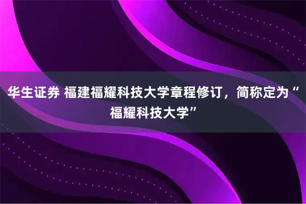 华生证券 福建福耀科技大学章程修订，简称定为“福耀科技大学”