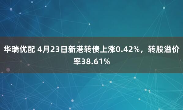 华瑞优配 4月23日新港转债上涨0.42%，转股溢价率38.61%