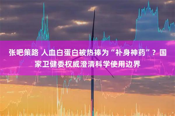 张吧策路 人血白蛋白被热捧为“补身神药”？国家卫健委权威澄清科学使用边界