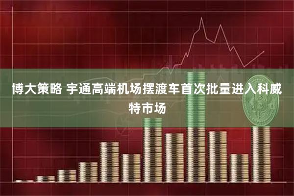 博大策略 宇通高端机场摆渡车首次批量进入科威特市场