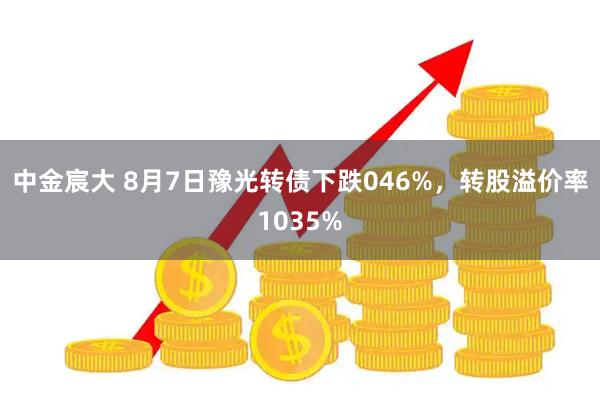 中金宸大 8月7日豫光转债下跌046%，转股溢价率1035%